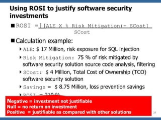 Using ROSI to justify software security investments ROSI = [( ALE X % Risk Mitigation)- SCost]  SCost Calculation example: ALE : $ 17 Million, risk exposure for SQL injection Risk Mitigation:  75 % of risk mitigated by software security solution source code analysis, filtering SCost:  $ 4 Million, Total Cost of Ownership (TCO) software security solution  Savings  =  $ 8.75 Million, loss prevention savings ROSI  = 210 % N egative = investment not justifiable Null = no return on investment Positive  = justifiable as compared with other solutions 