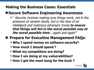 Making the Business Cases: Essentials Secure Software Engineering Awareness “  Security involves making sure things work, not in the presence of random faults, but in the face of an intelligent and malicious adversary trying  to ensure that things will fail in the worst possible way at the worst possible time … again and again” Prepare for Executive Management FAQs: Why I spend money on software security? How much I should spend ? What my competitors are doing? How I am doing at my vulnerabilities? How I get the most bang for the buck ? 