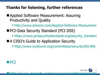 Thanks for listening, further references Applied Software Measurement: Assuring Productivity and Quality http://www.amazon.com/Applied-Software-Measurement-Assuring-Productivity/dp/0070328269 PCI-Data Security Standard (PCI DSS) https://www.pcisecuritystandards.org/security_standards/pci_dss.shtml A CISO’s Guide to Application Security http://www.nysforum.org/committees/security/051409_pdfs/A%20CISO'S%20Guide%20to%20Application%20Security.pdf PCI  http://www.breach.com/resources/whitepapers/downloads/WP_TheWebHackingIncidents-2009.pdf ROSI http://www.infosecwriters.com/text_resources/pdf/ROSI-Practical_Model.pdf https://buildsecurityin.us-cert.gov/daisy/bsi/articles/knowledge/business/677-BSI.html http://www.balancedscorecard.org/BSCResources/AbouttheBalancedScorecard/tabid/55/Default.aspx Gartner study on phising:  http://www.gartner.com/it/page.jsp?id=565125 ) UC Berkeley Center for Law and Technology on identity theft  http://repositories.cdlib.org/cgi/viewcontent.cgi?article=1045&context=bclt   