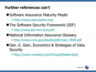 Further references con’t Software Assurance Maturity Model http://www.opensamm.org/ The Software Security Framework (SSF) http://www.bsi-mm.com/ssf/ National Information Assurance Glossary http://www.cnss.gov/Assets/pdf/cnssi_4009.pdf Dan. E. Geer, Economics & Strategies of Data Security http://www.verdasys.com/thoughtleadership/ 