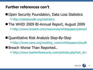 Further references con’t Open Security Foundation, Data Loss Statistics http://datalossdb.org/statistics The WHID 2009 BI-Annual Report, August 2009 http://www.breach.com/resources/whitepapers/downloads/WP_TheWebHackingIncidents-2009.pdf Quantitative Risk Analysis Step-By-Step http://www.sans.org/reading_room/whitepapers/auditing/quantitative_risk_analysis_stepbystep_849?show=849.php&cat=auditing Breach Worse Than Reported.. http://www.bankinfosecurity.com/articles.php?art_id=606 