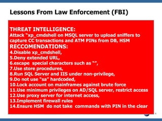 Lessons From Law Enforcement (FBI) THREAT INTELLIGENCE: Attack “xp_cmdshell on MSQL server to upload sniffers to capture CC transactions and ATM PINs from DB, HSM RECCOMENDATIONS: Disable xp_cmdshell, Deny extended URL, escape  special characters such as “”,  Use store procedures,  Run SQL Server and IIS under non-privilege, Do not use “sa” hardcoded,  Lock account on mainframes against brute force Use minimum privileges on AD/SQL server, restrict access  Use proxy server for internet access,  Implement firewall rules  Ensure HSM  do not take  commands with PIN in the clear 