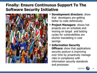 Finally: Ensure Continuous Support To The Software Security Initiative Development directors :  show that  developers are getting better to code defensively Project Managers :  shows hat projects are on schedule and moving on target  and testing cycles for vulnerabilities are shorter translating in cost savings Information Security Officers:  show that applications security posture is improving over time by proactively manage risks in compliance with information security standards and processes 