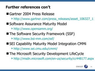 Further references con’t Gartner 2004 Press Release http://www.gartner.com/press_releases/asset_106327_11.html Software Assurance Maturity Model http://www.opensamm.org/ The Software Security Framework (SSF) http://www.bsi-mm.com/ssf/ SEI Capability Maturity Model Integration CMMi http://www.sei.cmu.edu/cmmi/ The Microsoft Security Development LifeCycle http://msdn.microsoft.com/en-us/security/cc448177.aspx 