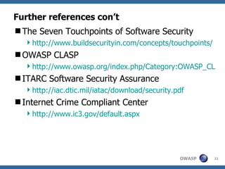 Further references con’t The Seven Touchpoints of Software Security http://www.buildsecurityin.com/concepts/touchpoints/ OWASP CLASP http://www.owasp.org/index.php/Category:OWASP_CLASP_Project ITARC Software Security Assurance http://iac.dtic.mil/iatac/download/security.pdf Internet Crime Compliant Center http://www.ic3.gov/default.aspx 