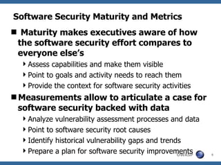 Software Security Maturity and Metrics Maturity makes executives aware of how the software security effort compares to everyone else’s Assess capabilities and make them visible Point to goals and activity needs to reach them Provide the context for software security activities Measurements allow to articulate a case for software security backed with data Analyze vulnerability assessment processes and data Point to software security root causes Identify historical vulnerability gaps and trends Prepare a plan for software security improvements 