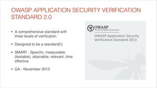 OWASP APPLICATION SECURITY VERIFICATION
STANDARD 2.0
•

A comprehensive standard with
three levels of veriﬁcation

•

Designed to be a standard(!)

•

SMART - Speciﬁc, measurable
(testable), attainable, relevant, time
effective

•

GA - November 2013

 