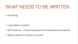 WHAT NEEDS TO BE WRITTEN
•

Everything
!

•

Large table of contents

•

Don’t freak out - contributions great and small gratefully accepted!

•

Need to decide on refactor or re-write

 