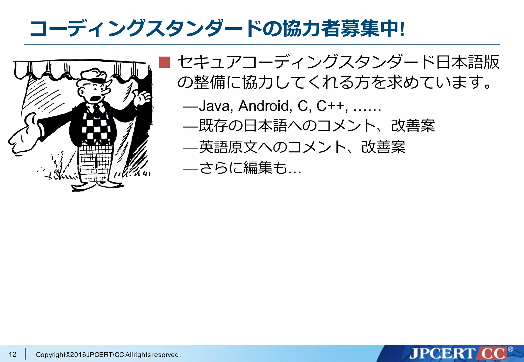 Copyright©2016JPCERT/CC All rights reserved.
コーディングスタンダードの協⼒者募集中!
セキュアコーディングスタンダード⽇本語版
の整備に協⼒してくれる⽅を求めています。
—Java, Android, C, C++, ……
—既存の⽇本語へのコメント、改善案
—英語原⽂へのコメント、改善案
—さらに編集も…
12
 