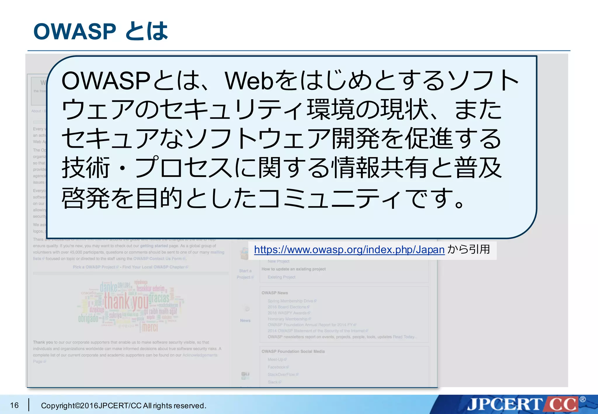 Copyright©2016JPCERT/CC All rights reserved.
OWASP とは
16
https://www.owasp.org/index.php/Main_Page
OWASPとは、Webをはじめとするソフト
ウェアのセキュリティ環境の現状、また
セキュアなソフトウェア開発を促進する
技術・プロセスに関する情報共有と普及
啓発を⽬的としたコミュニティです。
https://www.owasp.org/index.php/Japan から引⽤
 
