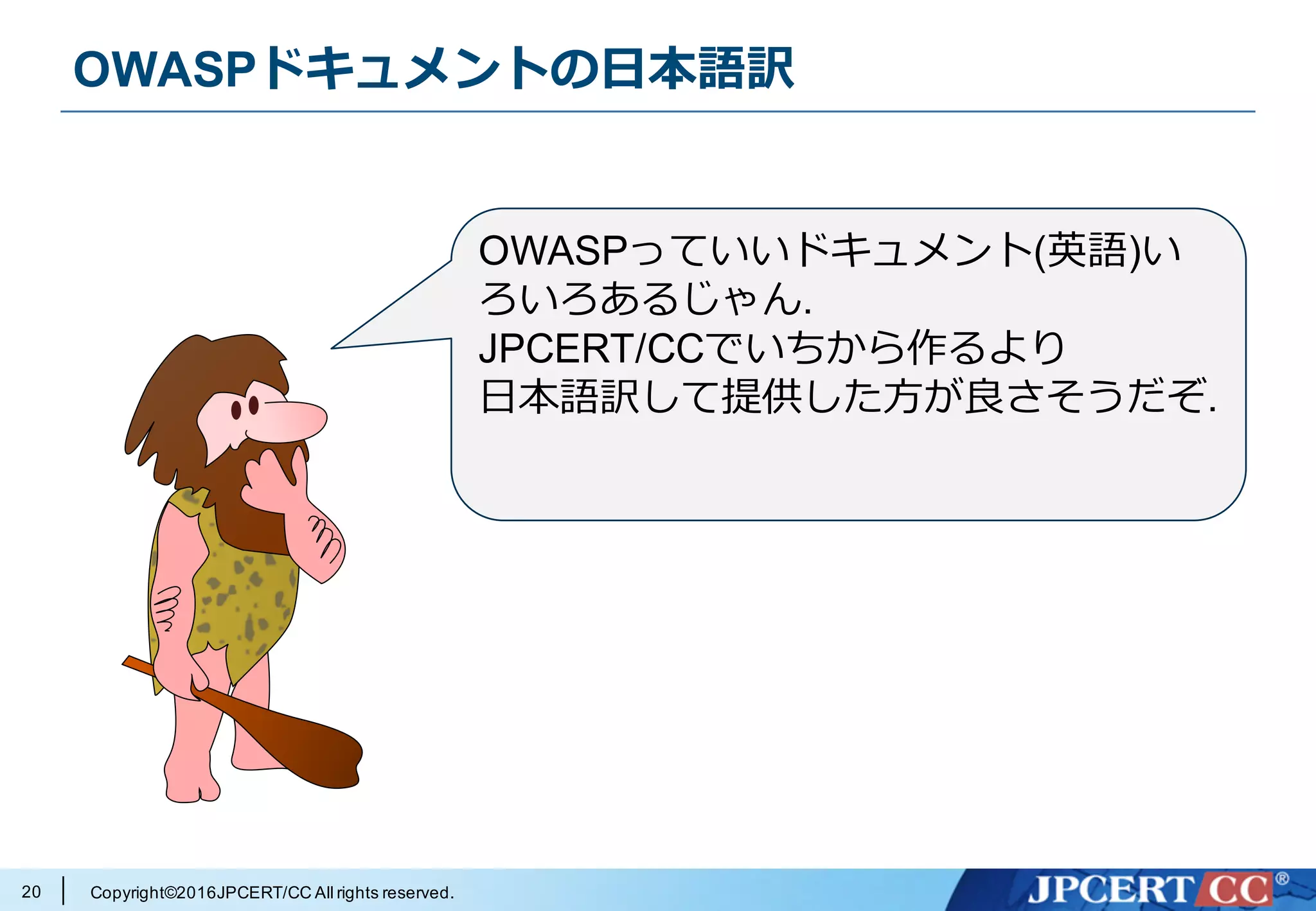 Copyright©2016JPCERT/CC All rights reserved.
OWASPドキュメントの⽇本語訳
20
OWASPっていいドキュメント(英語)い
ろいろあるじゃん.
JPCERT/CCでいちから作るより
⽇本語訳して提供した⽅が良さそうだぞ.
 