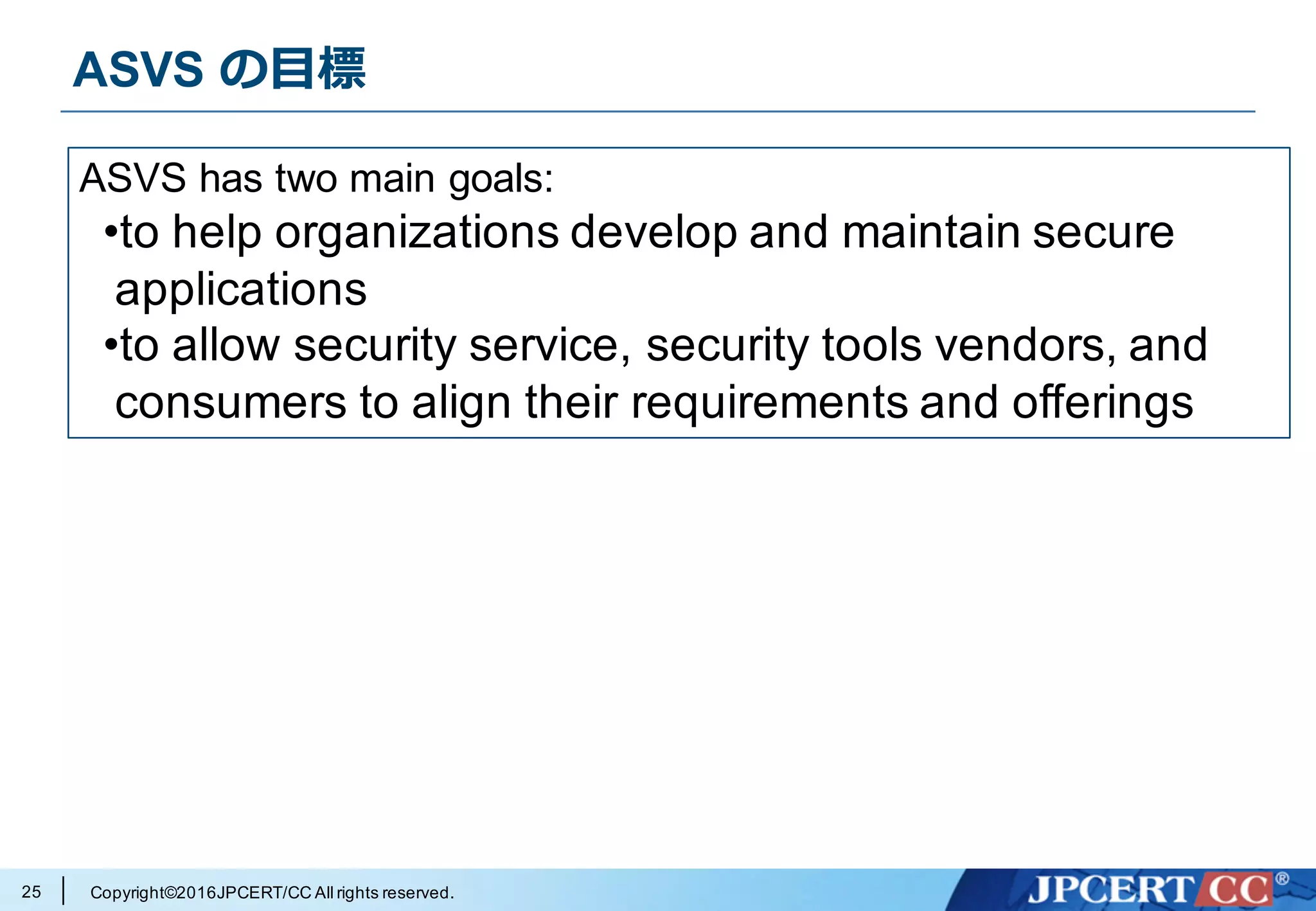 Copyright©2016JPCERT/CC All rights reserved.
ASVS の⽬標
25
ASVS has two main goals:
•to help organizations develop and maintain secure
applications
•to allow security service, security tools vendors, and
consumers to align their requirements and offerings
 