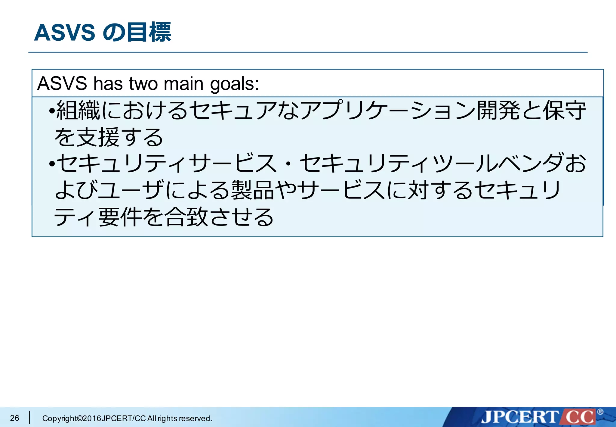 Copyright©2016JPCERT/CC All rights reserved.
ASVS の⽬標
26
ASVS has two main goals:
•to help organizations develop and maintain secure
applications
•to allow security service, security tools vendors, and
consumers to align their requirements and offerings
•組織におけるセキュアなアプリケーション開発と保守
を⽀援する
•セキュリティサービス・セキュリティツールベンダお
よびユーザによる製品やサービスに対するセキュリ
ティ要件を合致させる
 