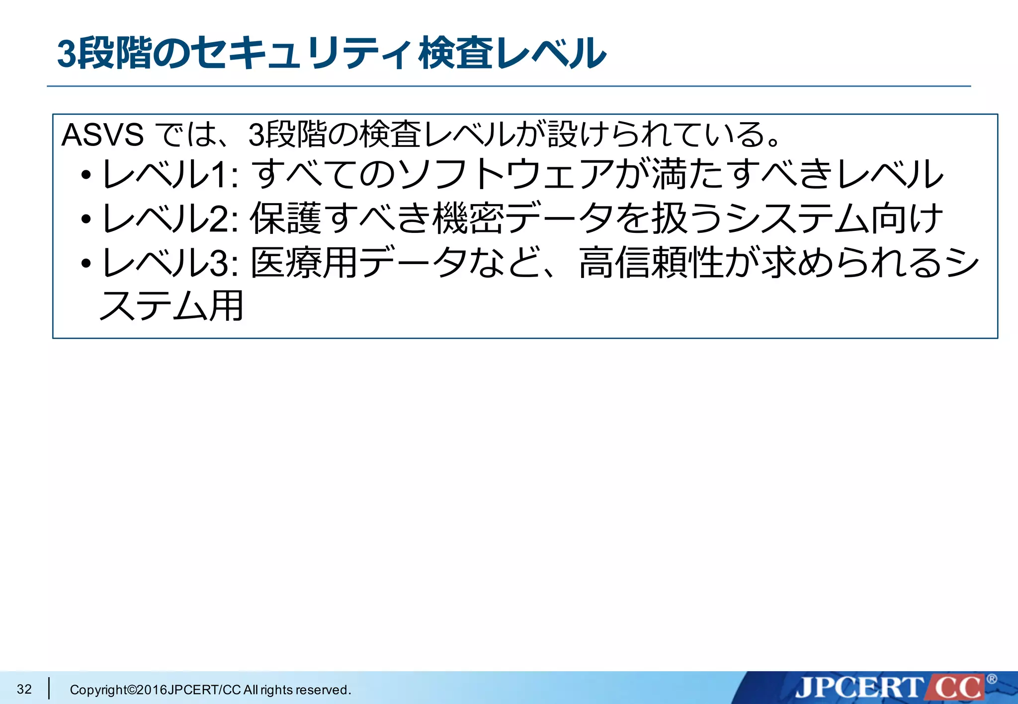 Copyright©2016JPCERT/CC All rights reserved.
3段階のセキュリティ検査レベル
32
ASVS では、3段階の検査レベルが設けられている。
• レベル1: すべてのソフトウェアが満たすべきレベル
• レベル2: 保護すべき機密データを扱うシステム向け
• レベル3: 医療⽤データなど、⾼信頼性が求められるシ
ステム⽤
 