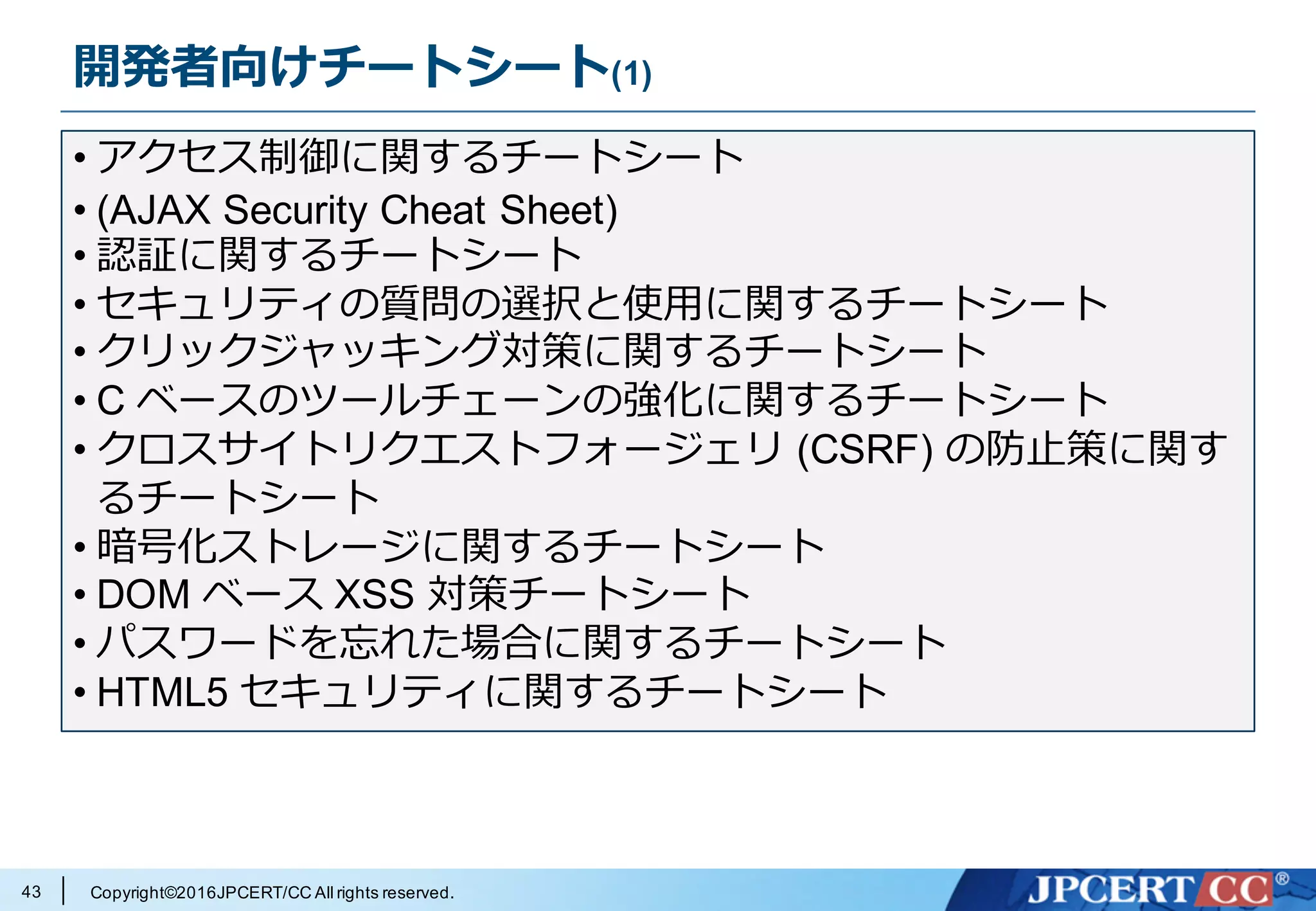 Copyright©2016JPCERT/CC All rights reserved.
開発者向けチートシート(1)
43
• アクセス制御に関するチートシート
• (AJAX Security Cheat Sheet)
• 認証に関するチートシート
• セキュリティの質問の選択と使⽤に関するチートシート
• クリックジャッキング対策に関するチートシート
• C ベースのツールチェーンの強化に関するチートシート
• クロスサイトリクエストフォージェリ (CSRF) の防⽌策に関す
るチートシート
• 暗号化ストレージに関するチートシート
• DOM ベース XSS 対策チートシート
• パスワードを忘れた場合に関するチートシート
• HTML5 セキュリティに関するチートシート
 