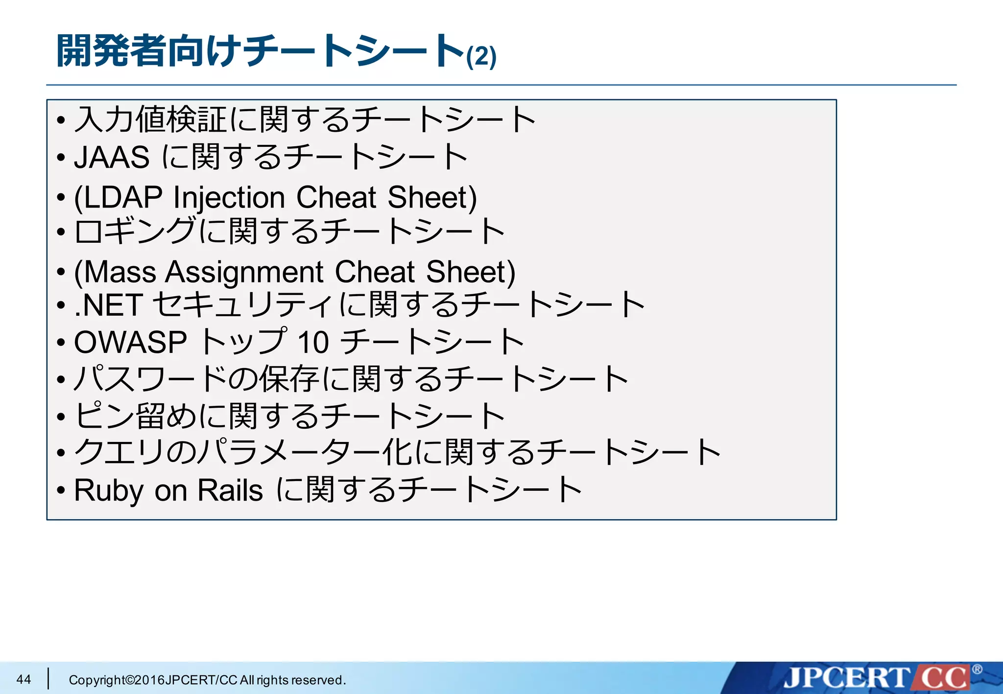 Copyright©2016JPCERT/CC All rights reserved.
開発者向けチートシート(2)
44
• ⼊⼒値検証に関するチートシート
• JAAS に関するチートシート
• (LDAP Injection Cheat Sheet)
• ロギングに関するチートシート
• (Mass Assignment Cheat Sheet)
• .NET セキュリティに関するチートシート
• OWASP トップ 10 チートシート
• パスワードの保存に関するチートシート
• ピン留めに関するチートシート
• クエリのパラメーター化に関するチートシート
• Ruby on Rails に関するチートシート
 