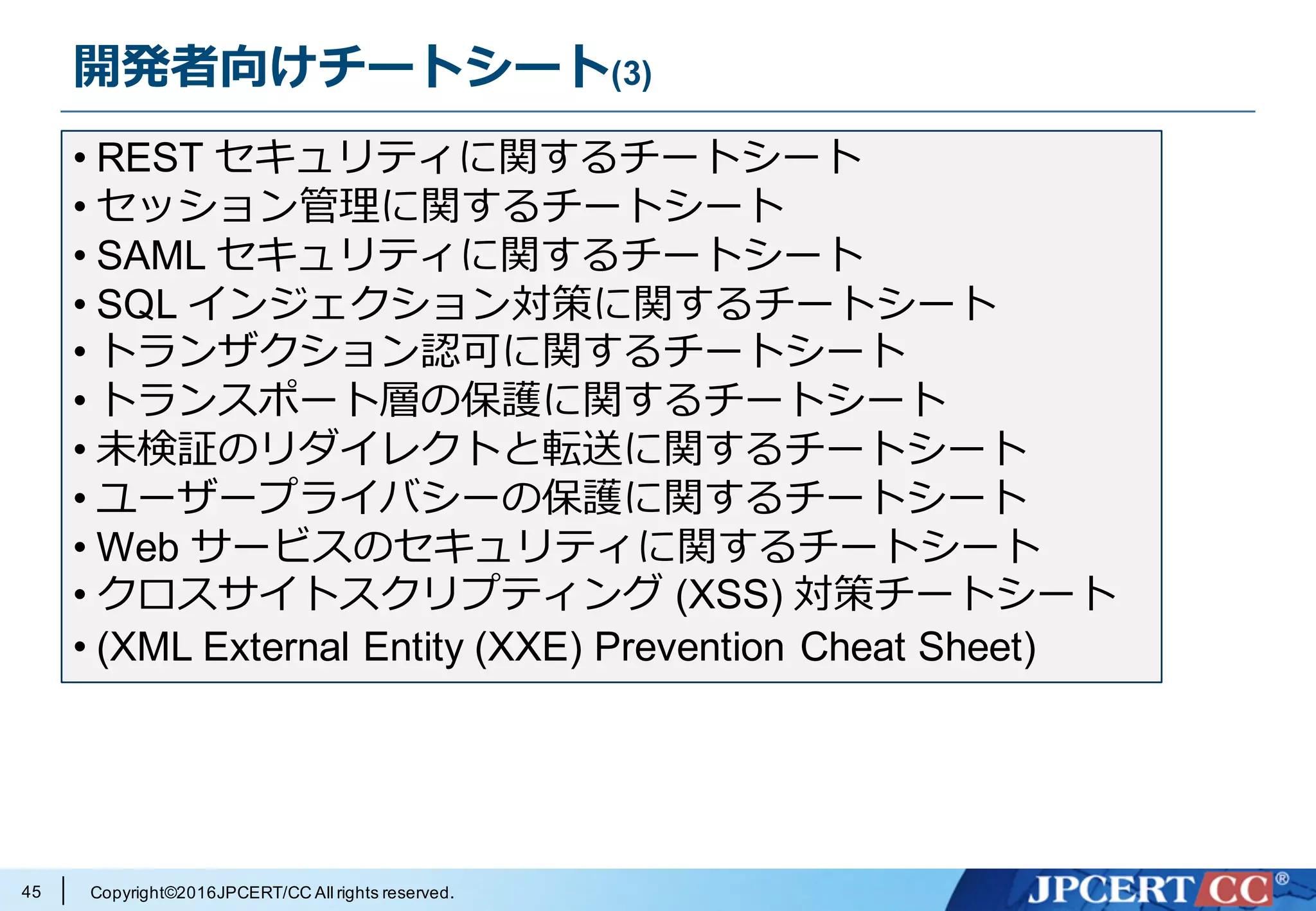 Copyright©2016JPCERT/CC All rights reserved.
開発者向けチートシート(3)
45
• REST セキュリティに関するチートシート
• セッション管理に関するチートシート
• SAML セキュリティに関するチートシート
• SQL インジェクション対策に関するチートシート
• トランザクション認可に関するチートシート
• トランスポート層の保護に関するチートシート
• 未検証のリダイレクトと転送に関するチートシート
• ユーザープライバシーの保護に関するチートシート
• Web サービスのセキュリティに関するチートシート
• クロスサイトスクリプティング (XSS) 対策チートシート
• (XML External Entity (XXE) Prevention Cheat Sheet)
 