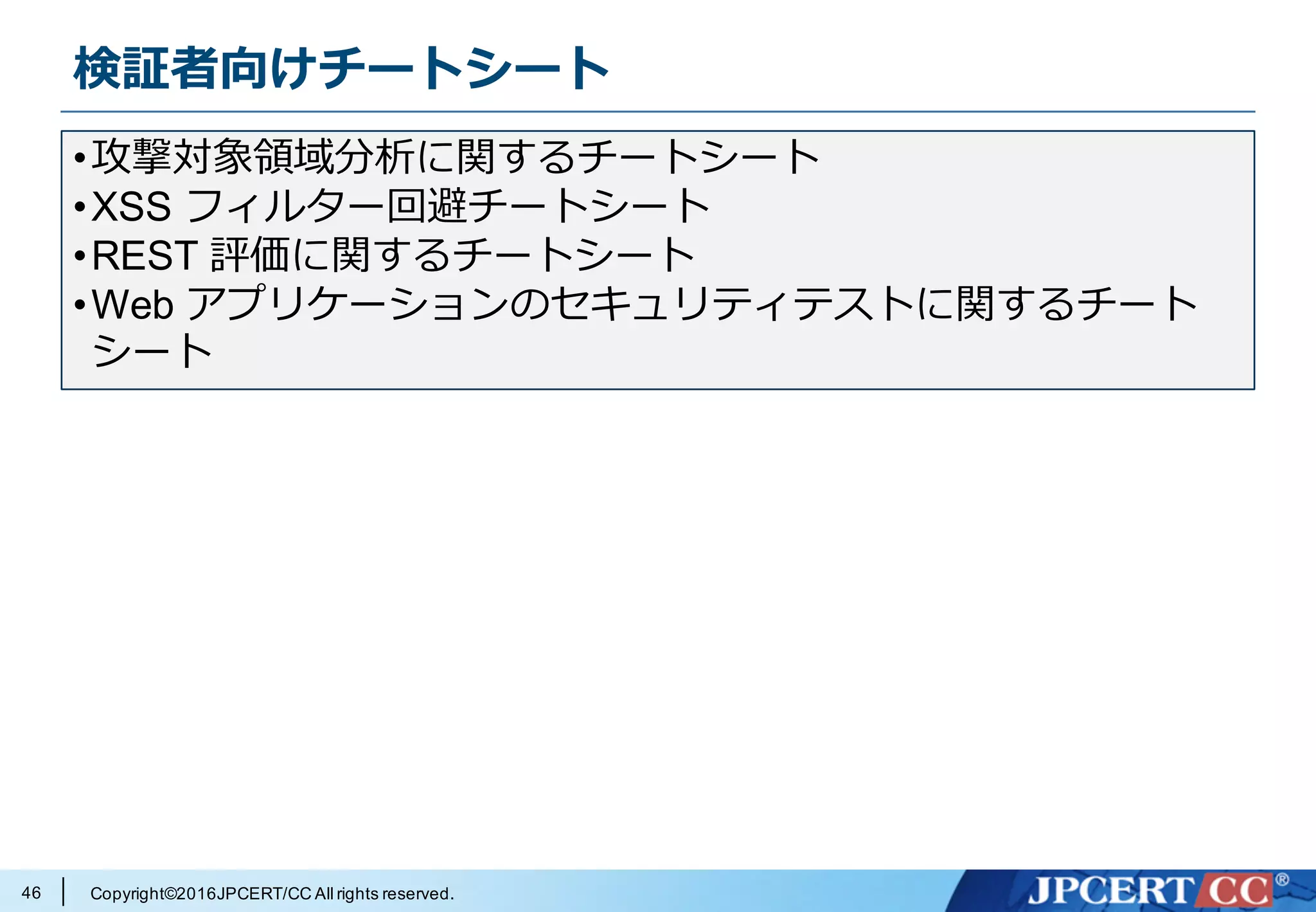 Copyright©2016JPCERT/CC All rights reserved.
検証者向けチートシート
46
•攻撃対象領域分析に関するチートシート
•XSS フィルター回避チートシート
•REST 評価に関するチートシート
•Web アプリケーションのセキュリティテストに関するチート
シート
 
