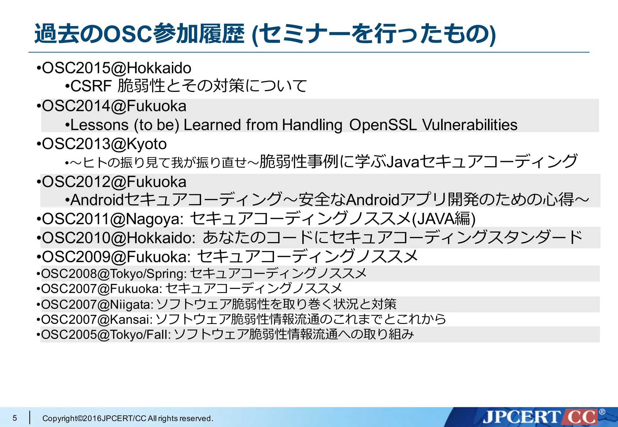 Copyright©2016JPCERT/CC All rights reserved.
過去のOSC参加履歴 (セミナーを⾏ったもの)
5
•OSC2015@Hokkaido
•CSRF 脆弱性とその対策について
•OSC2014@Fukuoka
•Lessons (to be) Learned from Handling OpenSSL Vulnerabilities
•OSC2013@Kyoto
•〜ヒトの振り⾒て我が振り直せ〜脆弱性事例に学ぶJavaセキュアコーディング
•OSC2012@Fukuoka
•Androidセキュアコーディング〜安全なAndroidアプリ開発のための⼼得〜
•OSC2011@Nagoya: セキュアコーディングノススメ(JAVA編)
•OSC2010@Hokkaido: あなたのコードにセキュアコーディングスタンダード
•OSC2009@Fukuoka: セキュアコーディングノススメ
•OSC2008@Tokyo/Spring: セキュアコーディングノススメ
•OSC2007@Fukuoka: セキュアコーディングノススメ
•OSC2007@Niigata: ソフトウェア脆弱性を取り巻く状況と対策
•OSC2007@Kansai: ソフトウェア脆弱性情報流通のこれまでとこれから
•OSC2005@Tokyo/Fall: ソフトウェア脆弱性情報流通への取り組み
 
