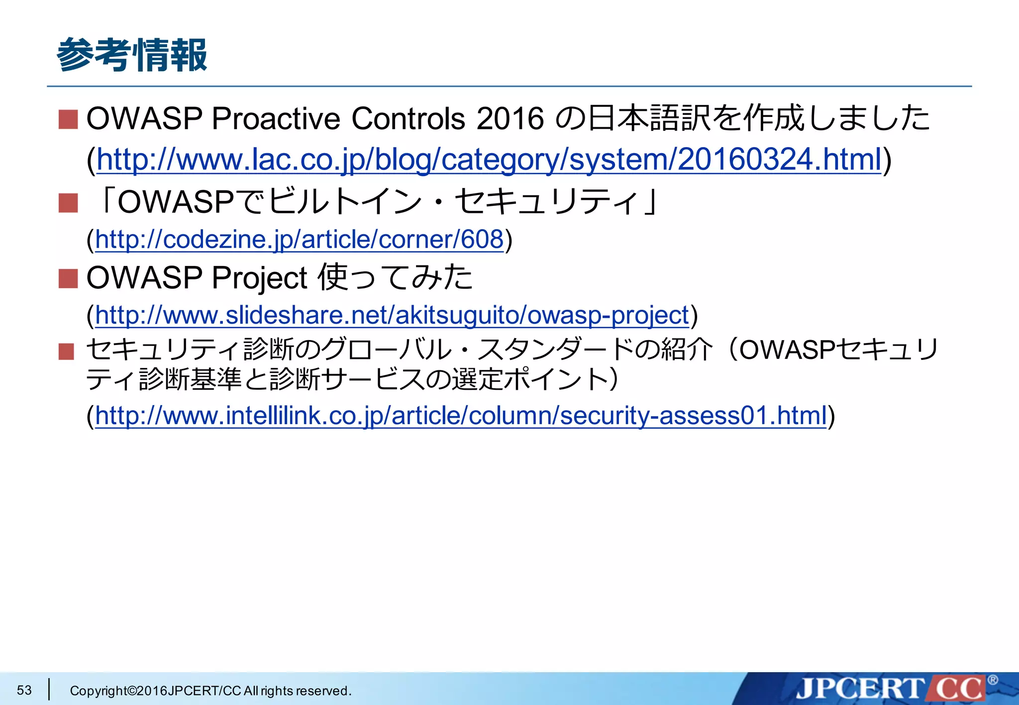 Copyright©2016JPCERT/CC All rights reserved.
まとめ
lOWASP が有⽤なドキュメントをい
ろいろ公開してるぞ
l⽇本語訳もあるので活⽤してね
l jpcertcc.github.io の⽇本語訳改良にご協⼒を!
l⽇本国内でも OWASP 関連の活動
あるから参加してみよう
53
 