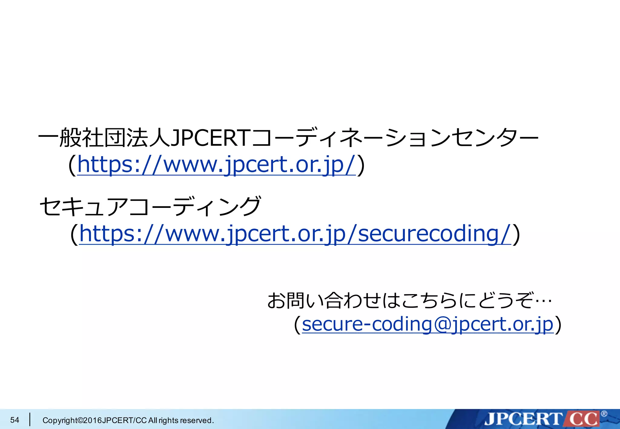 Copyright©2016JPCERT/CC All rights reserved.
参考情報
OWASP (https://en.wikipedia.org/wiki/OWASP)
OWASP とは
— (http://2014.appsecapac.org/owasp-appsec-apac-2014/about-owasp/index.html)
アプリケーションセキュリティ検査・検証の標準化
— (http://www.slideshare.net/okdt/owasp-asvs-project-review-20-and-30)
— (https://speakerdeck.com/owaspjapan/owasp-asvs-project-review)
About OWASP ASVS 2009
— (http://www.owasp.org/images/7/71/About_OWASP_ASVS.ppt)
OWASP Cheat Sheet Series を⽇本語訳して馴染みやすくして
みた。
— (http://blog.owaspjapan.org/post/130374053294/)
54
 