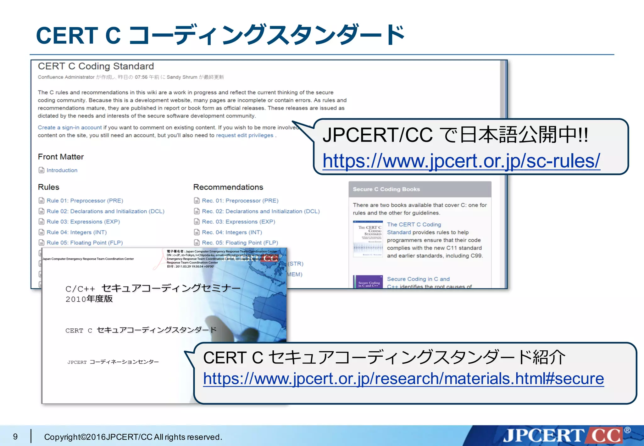 Copyright©2016JPCERT/CC All rights reserved.9
CERT C コーディングスタンダード
CERT C セキュアコーディングスタンダード紹介
https://www.jpcert.or.jp/research/materials.html#secure
JPCERT/CC で⽇本語公開中!!
https://www.jpcert.or.jp/sc-rules/
 