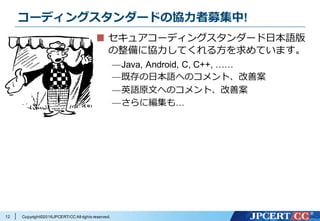 Copyright©2016JPCERT/CC All rights reserved.
コーディングスタンダードの協⼒者募集中!
セキュアコーディングスタンダード⽇本語版
の整備に協⼒してくれる⽅を求めています。
—Java, Android, C, C++, ……
—既存の⽇本語へのコメント、改善案
—英語原⽂へのコメント、改善案
—さらに編集も…
12
 