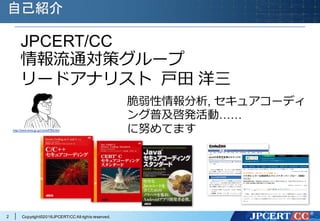 Copyright©2016JPCERT/CC All rights reserved.
自己紹介
http://www.tomo.gr.jp/root/e9706.html
JPCERT/CC
情報流通対策グループ
リードアナリスト ⼾⽥ 洋三
脆弱性情報分析, セキュアコーディ
ング普及啓発活動……
に努めてます
2
 