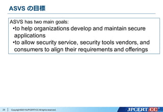 Copyright©2016JPCERT/CC All rights reserved.
ASVS の⽬標
25
ASVS has two main goals:
•to help organizations develop and maintain secure
applications
•to allow security service, security tools vendors, and
consumers to align their requirements and offerings
 