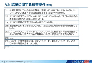 Copyright©2016JPCERT/CC All rights reserved.
V2: 認証に関する検査要件(抜粋)
30
2.1: 公開を意図しているものを除き、意図していないすべてのページとリ
ソースがデフォルトで認証を必要とする(完全仲介の原則)。
2.2: すべてのパスワードフィールドについてはユーザーのパスワードがその
まま表⽰されない設定になっている。
2.4: すべての認証の管理がサーバー側で⾏われる。
2.6: 攻撃者がログインできないように、認証失敗の場合の安全対策を施して
いる。
2.7: パスワード⼊⼒フィールドで、パスフレーズの使⽤を許可または推奨し、
⻑いパスフレーズやきわめて複雑なパスワードの⼊⼒を拒否しない。
2.8: …...
2.9: パスワード変更機能には、古いパスワード、新しいパスワード、パス
ワードの確認が含まれている。
2.12: …...
 