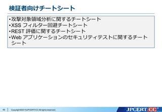 Copyright©2016JPCERT/CC All rights reserved.
検証者向けチートシート
46
•攻撃対象領域分析に関するチートシート
•XSS フィルター回避チートシート
•REST 評価に関するチートシート
•Web アプリケーションのセキュリティテストに関するチート
シート
 