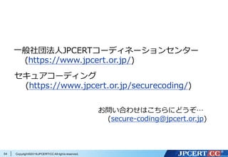 Copyright©2016JPCERT/CC All rights reserved.
参考情報
OWASP (https://en.wikipedia.org/wiki/OWASP)
OWASP とは
— (http://2014.appsecapac.org/owasp-appsec-apac-2014/about-owasp/index.html)
アプリケーションセキュリティ検査・検証の標準化
— (http://www.slideshare.net/okdt/owasp-asvs-project-review-20-and-30)
— (https://speakerdeck.com/owaspjapan/owasp-asvs-project-review)
About OWASP ASVS 2009
— (http://www.owasp.org/images/7/71/About_OWASP_ASVS.ppt)
OWASP Cheat Sheet Series を⽇本語訳して馴染みやすくして
みた。
— (http://blog.owaspjapan.org/post/130374053294/)
54
 