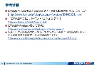 Copyright©2016JPCERT/CC All rights reserved.
参考情報
OWASP Proactive Controls 2016 の⽇本語訳を作成しました
(http://www.lac.co.jp/blog/category/system/20160324.html)
「OWASPでビルトイン・セキュリティ」
(http://codezine.jp/article/corner/608)
OWASP Project 使ってみた
(http://www.slideshare.net/akitsuguito/owasp-project)
セキュリティ診断のグローバル・スタンダードの紹介（OWASPセキュリ
ティ診断基準と診断サービスの選定ポイント）
(http://www.intellilink.co.jp/article/column/security-assess01.html)
55
 