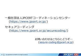 Copyright©2016JPCERT/CC All rights reserved.56
⼀般社団法⼈JPCERTコーディネーションセンター
(https://www.jpcert.or.jp/)
セキュアコーディング
(https://www.jpcert.or.jp/securecoding/)
お問い合わせはこちらにどうぞ…
(secure-coding@jpcert.or.jp)
 
