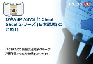 OWASP ASVS と Cheat
Sheet シリーズ (⽇本語版) の
ご紹介
JPCERT/CC 情報流通対策グループ
⼾⽥洋三 (yozo.toda@jpcert.or.jp)
OSC2016Hokkaido
 