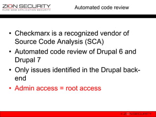 Automated code review




• Checkmarx is a recognized vendor of
  Source Code Analysis (SCA)
• Automated code review of Drupal 6 and
  Drupal 7
• Only issues identified in the Drupal back-
  end
• Admin access = root access
 