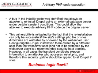 Arbitrary PHP code execution



• A bug in the installer code was identified that allows an
  attacker to re-install Drupal using an external database server
  under certain transient conditions. This could allow the
  attacker to execute arbitrary PHP code on the original server.

• This vulnerability is mitigated by the fact that the re-installation
  can only be successful if the site's settings.php file or sites
  directories are writeable by or owned by the webserver user.
  Configuring the Drupal installation to be owned by a different
  user than the webserver user (and not to be writeable by the
  webserver user) is a recommended security best practice.
  However, in all cases the transient conditions expose
  information to an attacker who accesses install.php, and
  therefore this security update should be applied to all Drupal 7
  sites.
                  Business logic flaw!!!
 