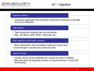 A1 – Injection


Injection means…

• Tricking an application into including unintended commands in the data
  sent to an interpreter

Interpreters…

• Take strings and interpret them as commands
• SQL, OS Shell, LDAP, XPath, Hibernate, etc…

SQL injection is still quite common

• Many applications still susceptible (really don‟t know why)
• Even though it‟s usually very simple to avoid

Typical Impact

• Usually severe. Entire database can usually be read or modified
• May also allow full database schema, or account access, or even OS
  level access
 