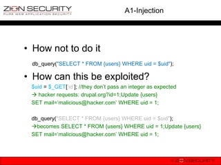 A1-Injection




• How not to do it
 db_query("SELECT * FROM {users} WHERE uid = $uid");

• How can this be exploited?
 $uid = $_GET[„id‟]; //they don‟t pass an integer as expected
  hacker requests: drupal.org?id=1;Update {users}
 SET mail=„malicious@hacker.com‟ WHERE uid = 1;

 db_query("SELECT * FROM {users} WHERE uid = $uid");
 becomes SELECT * FROM {users} WHERE uid = 1;Update {users}
 SET mail=„malicious@hacker.com‟ WHERE uid = 1;
 