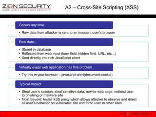 A2 – Cross-Site Scripting (XSS)


Occurs any time…

• Raw data from attacker is sent to an innocent user‟s browser

Raw data…

• Stored in database
• Reflected from web input (form field, hidden field, URL, etc…)
• Sent directly into rich JavaScript client

Virtually every web application has this problem

• Try this in your browser – javascript:alert(document.cookie)

Typical Impact

• Steal user‟s session, steal sensitive data, rewrite web page, redirect user
  to phishing or malware site
• Most Severe: Install XSS proxy which allows attacker to observe and direct
  all user‟s behavior on vulnerable site and force user to other sites
 