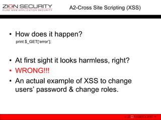 A2-Cross Site Scripting (XSS)




• How does it happen?
  print $_GET[„error‟];



• At first sight it looks harmless, right?
• WRONG!!!
• An actual example of XSS to change
  users‟ password & change roles.
 