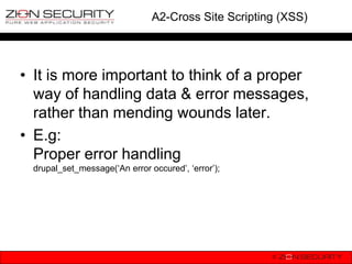 A2-Cross Site Scripting (XSS)




• It is more important to think of a proper
  way of handling data & error messages,
  rather than mending wounds later.
• E.g:
  Proper error handling
 drupal_set_message(„An error occured‟, „error‟);
 