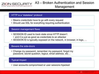 A3 – Broken Authentication and Session
                                    Management

HTTP is a “stateless” protocol

• Means credentials have to go with every request
• Should use SSL for everything requiring authentication

Session management flaws

• SESSION ID used to track state since HTTP doesn‟t
  • and it is just as good as credentials to an attacker
• SESSION ID is typically exposed on the network, in browser, in logs, …

Beware the side-doors

• Change my password, remember my password, forgot my
  password, secret question, logout, email address, etc…

Typical Impact

• User accounts compromised or user sessions hijacked
 