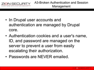 A3-Broken Authentication and Session
                          Management



• In Drupal user accounts and
  authentication are managed by Drupal
  core.
• Authentication cookies and a user's name,
  ID, and password are managed on the
  server to prevent a user from easily
  escalating their authorization.
• Passwords are NEVER emailed.
 