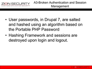 A3-Broken Authentication and Session
                          Management



• User passwords, in Drupal 7, are salted
  and hashed using an algorithm based on
  the Portable PHP Password
• Hashing Framework and sessions are
  destroyed upon login and logout.
 