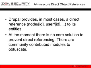 A4-Insecure Direct Object References




• Drupal provides, in most cases, a direct
  reference (node/[id], user/[id], ..) to its
  entities.
• At the moment there is no core solution to
  prevent direct referencing. There are
  community contributed modules to
  obfuscate.
 