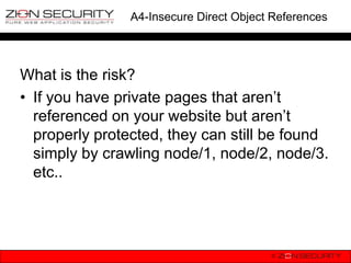 A4-Insecure Direct Object References




What is the risk?
• If you have private pages that aren‟t
  referenced on your website but aren‟t
  properly protected, they can still be found
  simply by crawling node/1, node/2, node/3.
  etc..
 