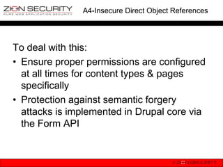A4-Insecure Direct Object References




To deal with this:
• Ensure proper permissions are configured
  at all times for content types & pages
  specifically
• Protection against semantic forgery
  attacks is implemented in Drupal core via
  the Form API
 