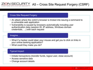 A5 – Cross Site Request Forgery (CSRF)


Cross Site Request Forgery

• An attack where the victim‟s browser is tricked into issuing a command to
  a vulnerable web application
• Vulnerability is caused by browsers automatically including user
  authentication data (session ID, IP address, Windows domain
  credentials, …) with each request

Imagine…

• What if a hacker could steer your mouse and get you to click on links in
  your online banking application?
• What could they make you do?

Typical Impact

• Initiate transactions (transfer funds, logout user, close account)
• Access sensitive data
• Change account details
 