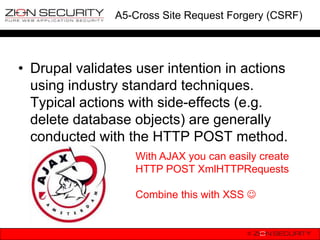 A5-Cross Site Request Forgery (CSRF)




• Drupal validates user intention in actions
  using industry standard techniques.
  Typical actions with side-effects (e.g.
  delete database objects) are generally
  conducted with the HTTP POST method.
                   With AJAX you can easily create
                   HTTP POST XmlHTTPRequests

                   Combine this with XSS 
 